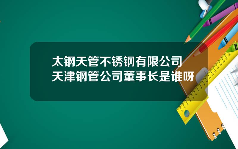 太钢天管不锈钢有限公司 天津钢管公司董事长是谁呀